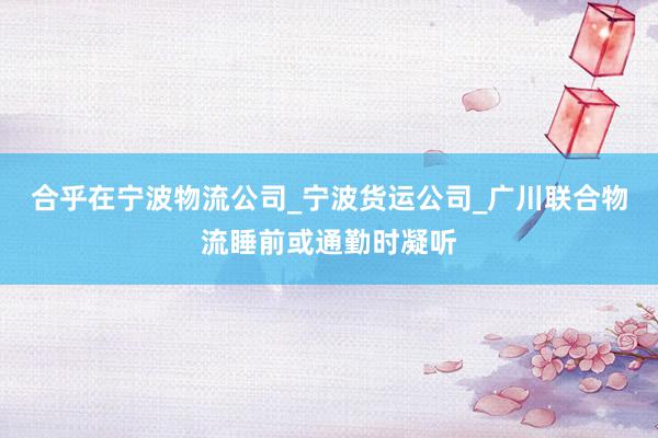 合乎在宁波物流公司_宁波货运公司_广川联合物流睡前或通勤时凝听