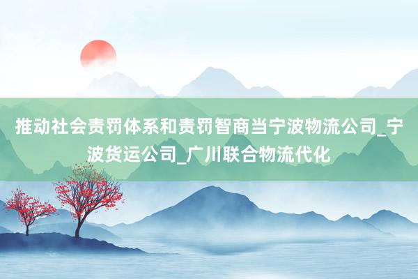 推动社会责罚体系和责罚智商当宁波物流公司_宁波货运公司_广川联合物流代化