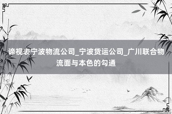 谛视表宁波物流公司_宁波货运公司_广川联合物流面与本色的勾通